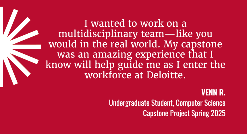 I wanted to work on a multidisciplinary team - like you would in the real world. My capstone was an amazing experience that I know will help guise me as I enter the workforce at Deloitte. Quote by Venn R., undergraduate student. Capstone Project Spring 2025