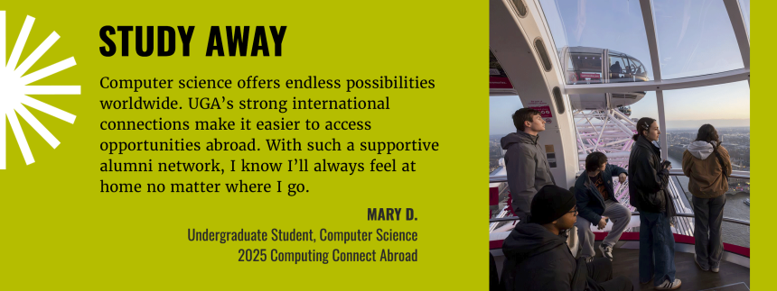 Study Away - Computer science offers endless possibilities worldwide. UGA's strong international mconnections make it easier to access opportunities abroad. With such a supportive alumni network, I know I'll always feel at home no matter where I go. Infograph